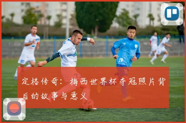 定格传奇：梅西世界杯夺冠照片背后的故事与意义