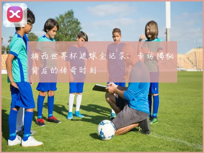 梅西世界杯进球全记录:专访揭秘背后的传奇时刻