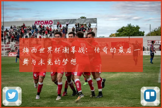 梅西世界杯谢幕战：传奇的最后一舞与未竟的梦想