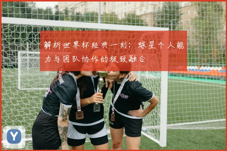 解析世界杯经典一刻：球星个人能力与团队协作的极致融合