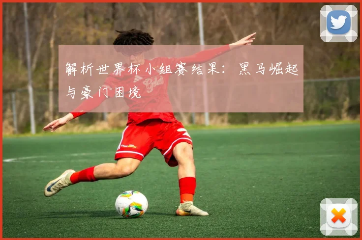 解析世界杯小组赛结果：黑马崛起与豪门困境