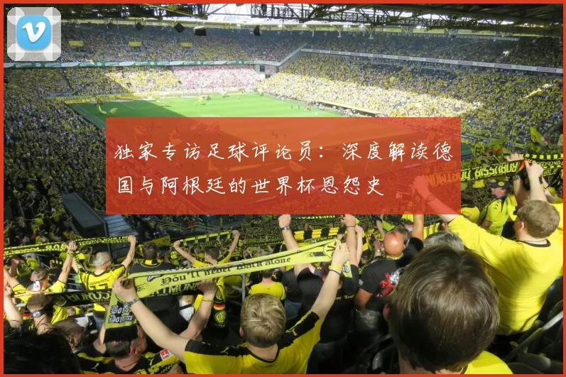 独家专访足球评论员:深度解读德国与阿根廷的世界杯恩怨史