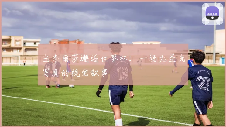 当李丽莎邂逅世界杯:一场无圣光写真的视觉叙事