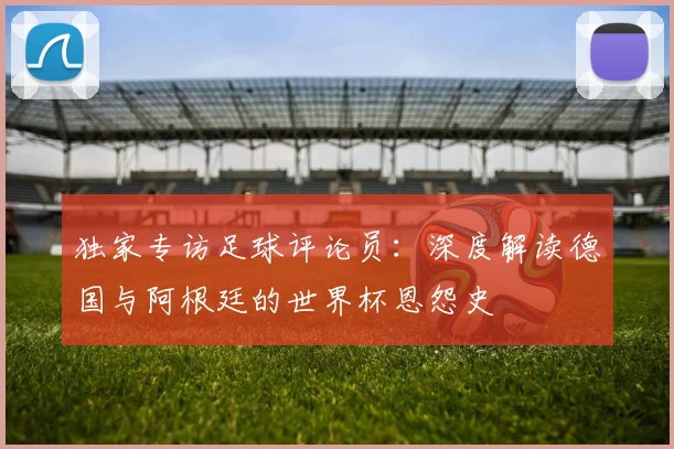 独家专访足球评论员:深度解读德国与阿根廷的世界杯恩怨史