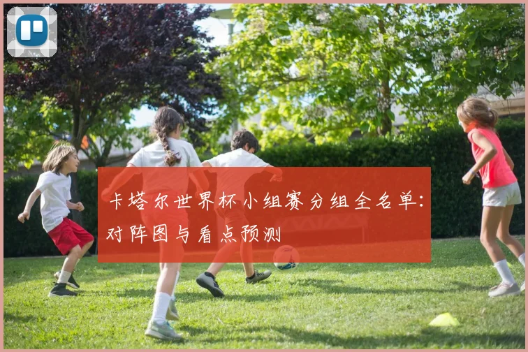 卡塔尔世界杯小组赛分组全名单：对阵图与看点预测