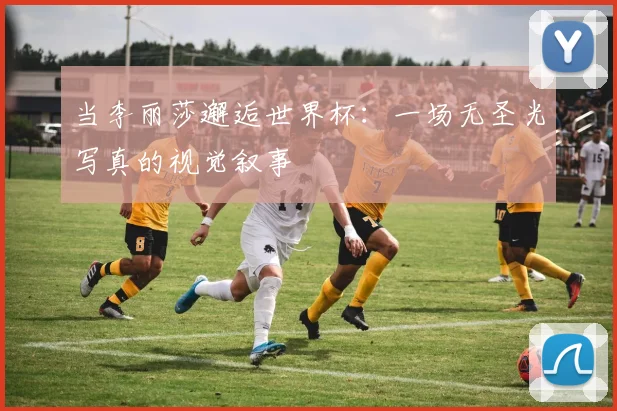 当李丽莎邂逅世界杯:一场无圣光写真的视觉叙事