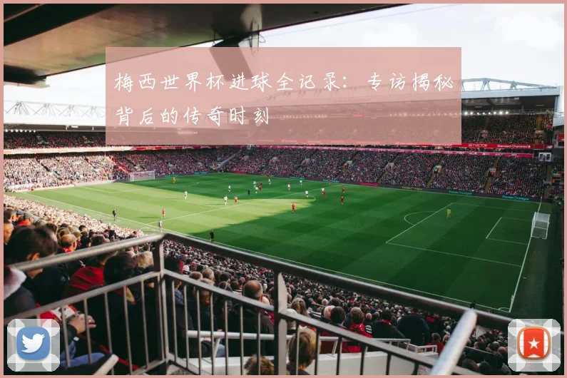 梅西世界杯进球全记录：专访揭秘背后的传奇时刻