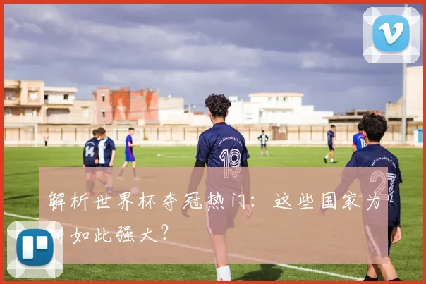 解析世界杯夺冠热门：这些国家为何如此强大？