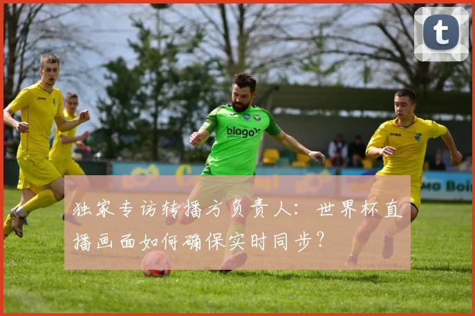 独家专访转播方负责人：世界杯直播画面如何确保实时同步？