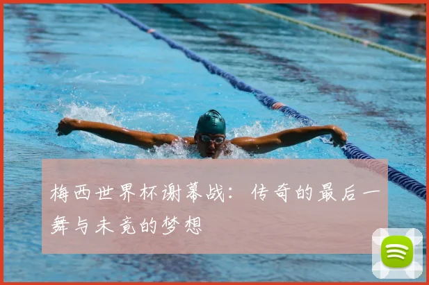 梅西世界杯谢幕战:传奇的最后一舞与未竟的梦想