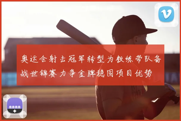 奥运会射击冠军转型为教练带队备战世锦赛力争金牌稳固项目优势