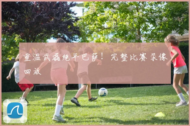 重温武磊绝平巴萨！完整比赛录像回放