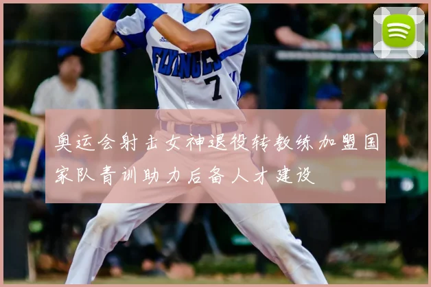奥运会射击女神退役转教练加盟国家队青训助力后备人才建设