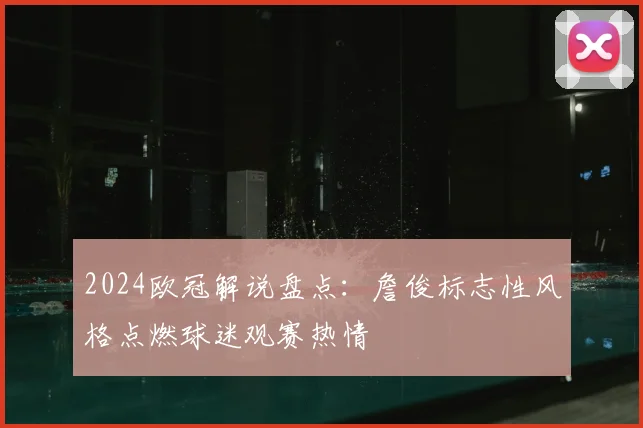 2024欧冠解说盘点：詹俊标志性风格点燃球迷观赛热情