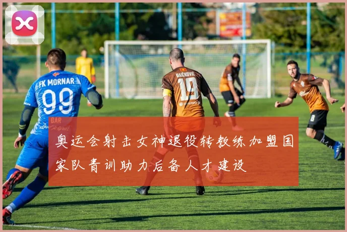 奥运会射击女神退役转教练加盟国家队青训助力后备人才建设