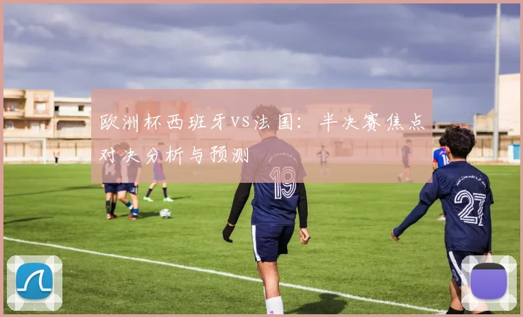 欧洲杯西班牙vs法国：半决赛焦点对决分析与预测