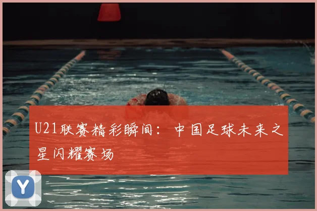 U21联赛精彩瞬间：中国足球未来之星闪耀赛场