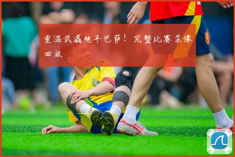 重温武磊绝平巴萨！完整比赛录像回放