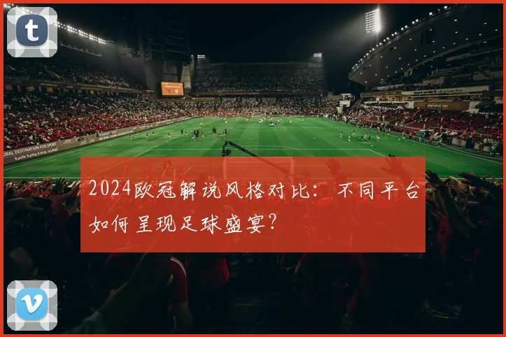 2024欧冠解说风格对比：不同平台如何呈现足球盛宴？