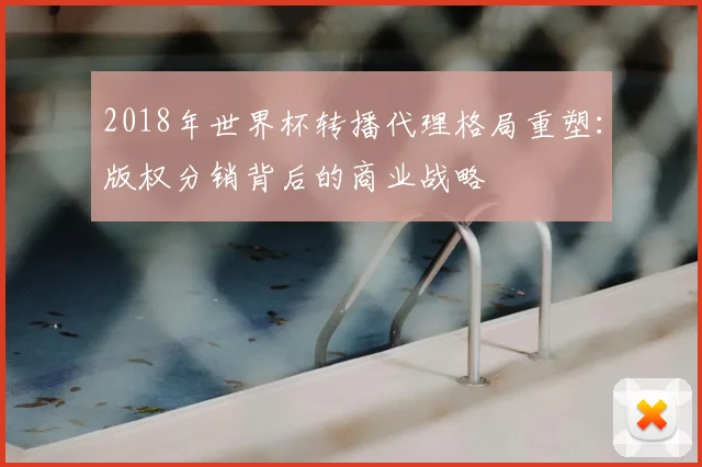 2018年世界杯转播代理格局重塑：版权分销背后的商业战略
