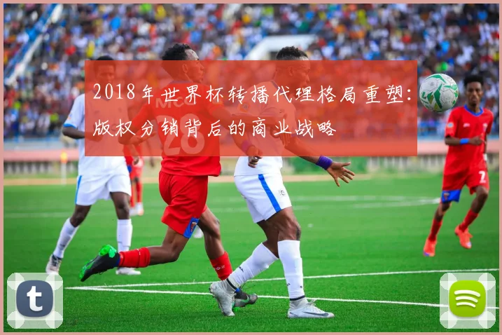 2018年世界杯转播代理格局重塑：版权分销背后的商业战略
