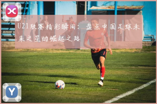 U21联赛精彩瞬间：盘点中国足球未来之星的崛起之路