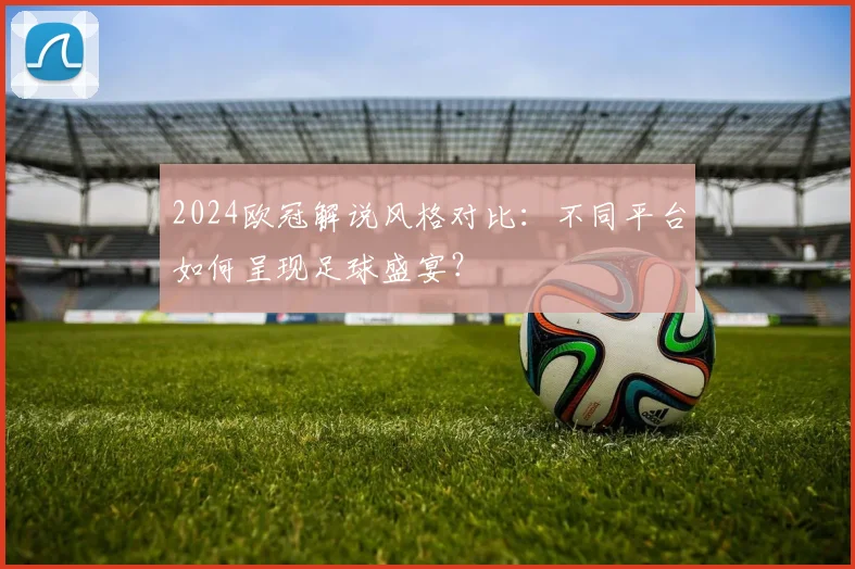 2024欧冠解说风格对比：不同平台如何呈现足球盛宴？