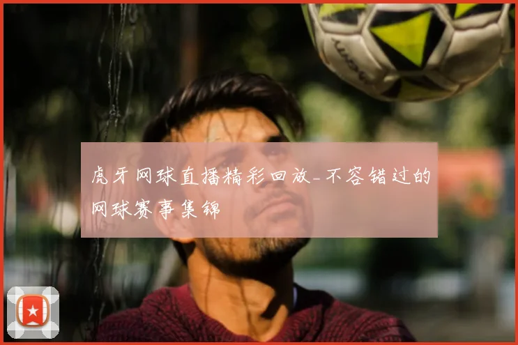 虎牙网球直播精彩回放_不容错过的网球赛事集锦